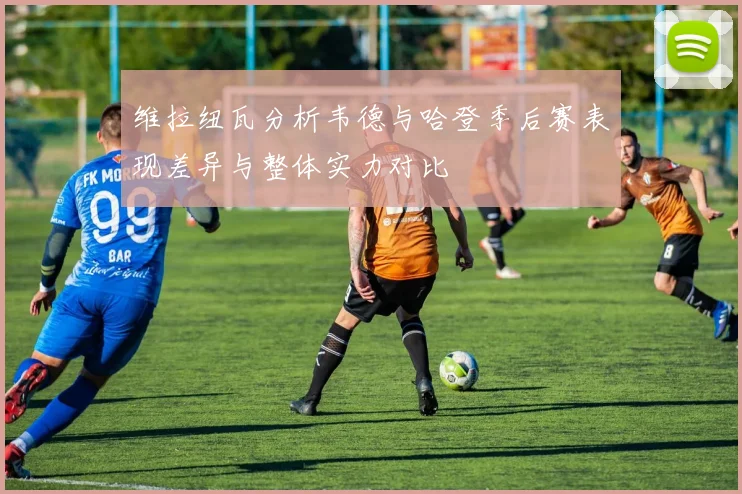 维拉纽瓦分析韦德与哈登季后赛表现差异与整体实力对比