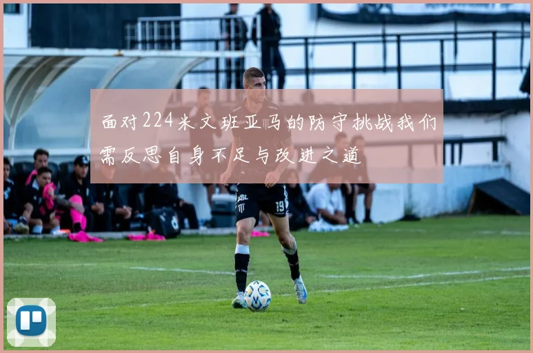面对224米文班亚马的防守挑战我们需反思自身不足与改进之道