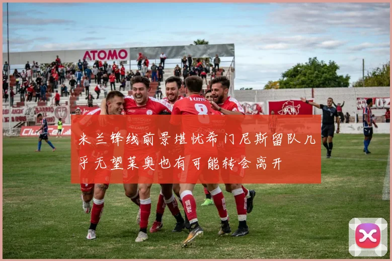 米兰锋线前景堪忧希门尼斯留队几乎无望莱奥也有可能转会离开