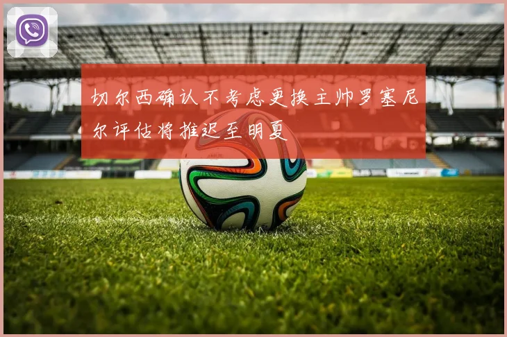 切尔西确认不考虑更换主帅罗塞尼尔评估将推迟至明夏