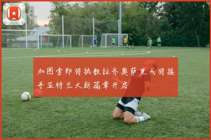 加图索即将执教拉齐奥萨里或将接手亚特兰大新篇章开启
