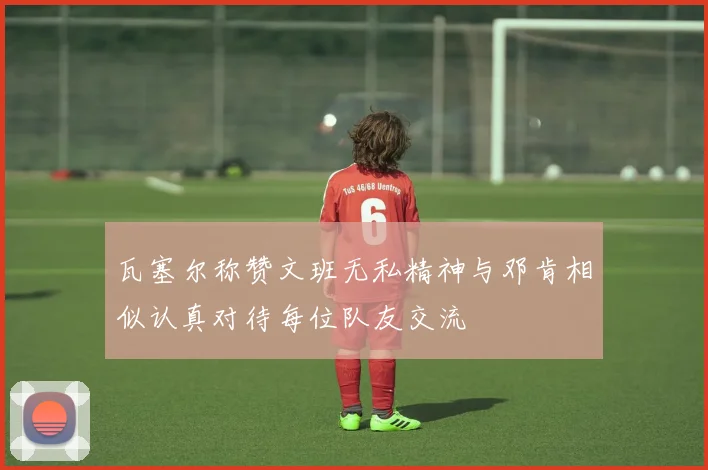 瓦塞尔称赞文班无私精神与邓肯相似认真对待每位队友交流