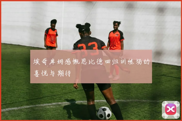 埃奇库姆感慨恩比德回归训练场的喜悦与期待