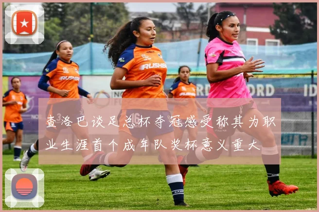 查洛巴谈足总杯夺冠感受称其为职业生涯首个成年队奖杯意义重大