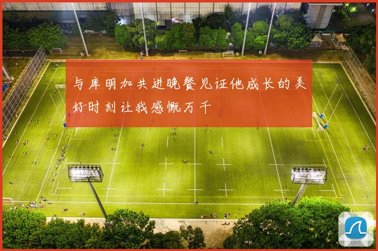 与库明加共进晚餐见证他成长的美好时刻让我感慨万千