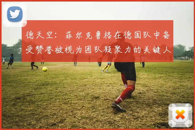 德天空：菲尔克鲁格在德国队中备受赞誉被视为团队凝聚力的关键人物