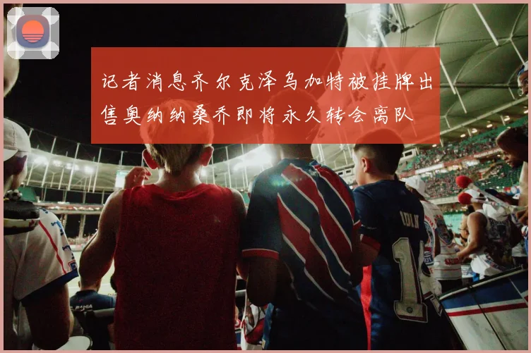 记者消息齐尔克泽乌加特被挂牌出售奥纳纳桑乔即将永久转会离队