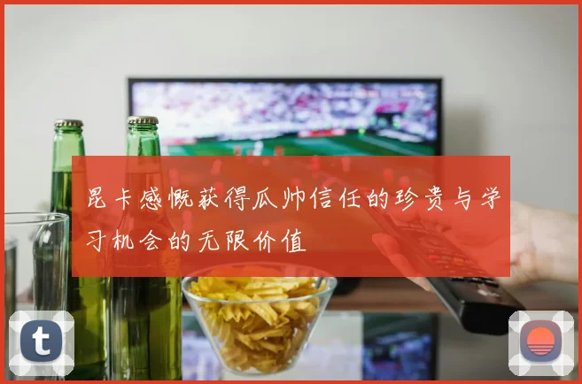 昆卡感慨获得瓜帅信任的珍贵与学习机会的无限价值