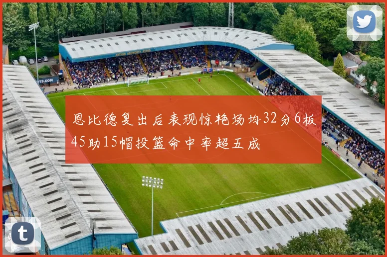 恩比德复出后表现惊艳场均32分6板45助15帽投篮命中率超五成