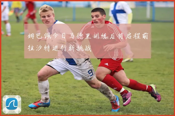 姆巴佩今日马德里训练后将启程前往沙特进行新挑战