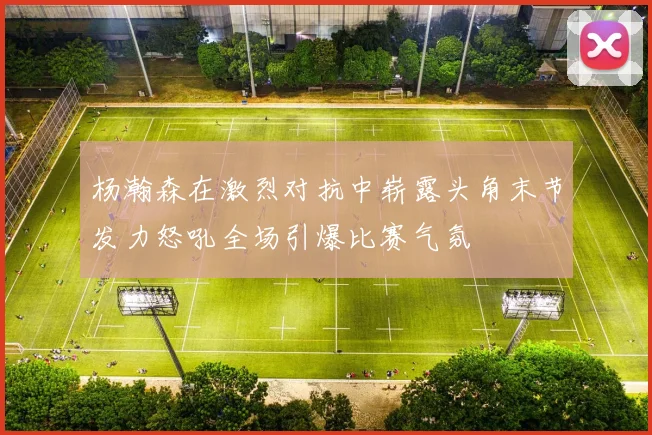 杨瀚森在激烈对抗中崭露头角末节发力怒吼全场引爆比赛气氛