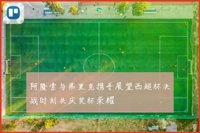 阿隆索与弗里克携手展望西超杯决战时刻共庆奖杯荣耀