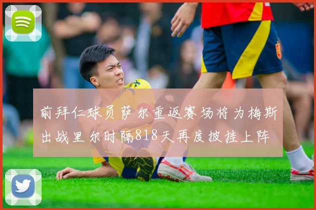 前拜仁球员萨尔重返赛场将为梅斯出战里尔时隔818天再度披挂上阵