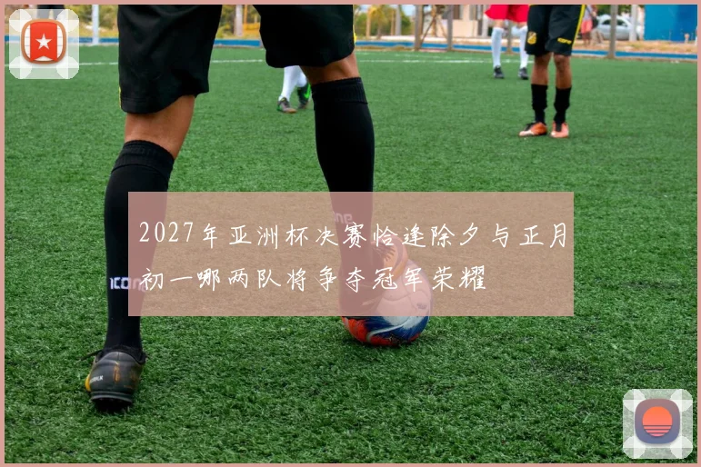 2027年亚洲杯决赛恰逢除夕与正月初一哪两队将争夺冠军荣耀