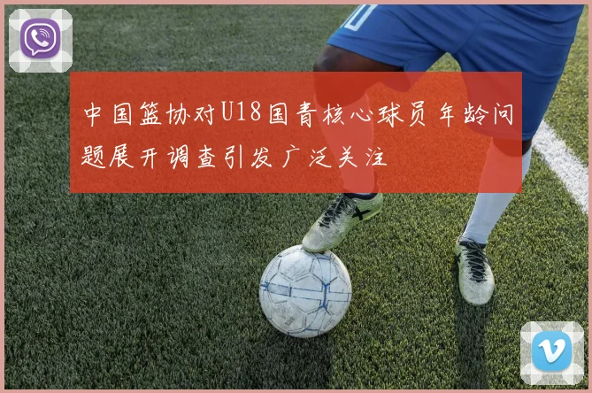中国篮协对U18国青核心球员年龄问题展开调查引发广泛关注