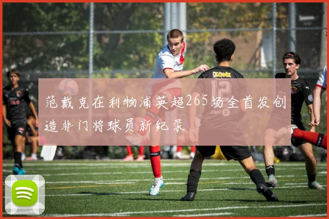 范戴克在利物浦英超265场全首发创造非门将球员新纪录