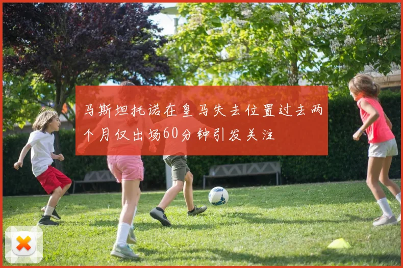 马斯坦托诺在皇马失去位置过去两个月仅出场60分钟引发关注