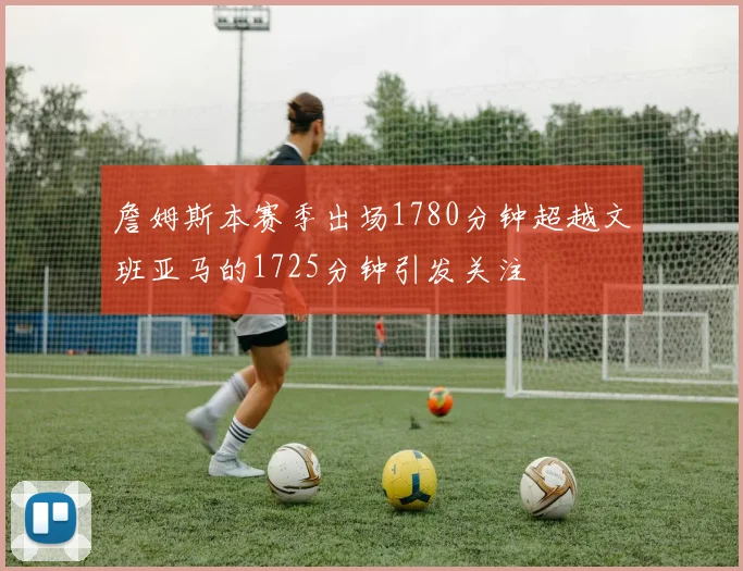 詹姆斯本赛季出场1780分钟超越文班亚马的1725分钟引发关注
