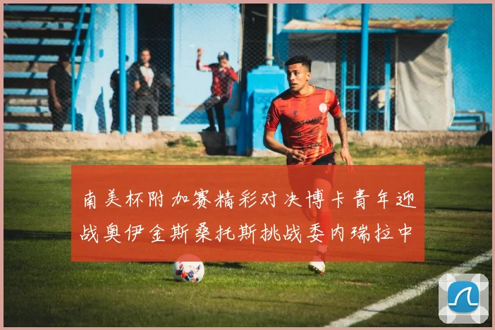 南美杯附加赛精彩对决博卡青年迎战奥伊金斯桑托斯挑战委内瑞拉中央大学