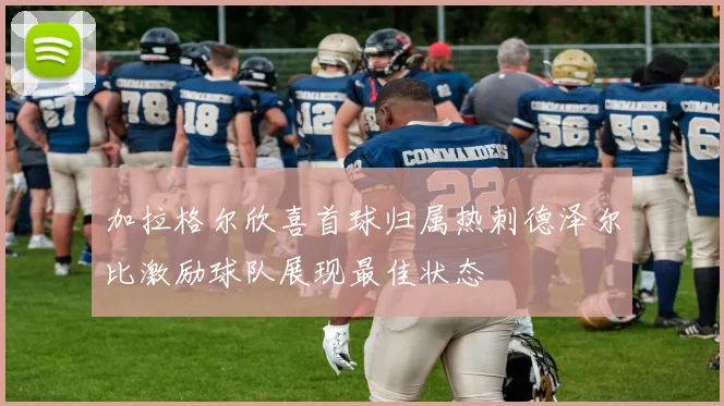 加拉格尔欣喜首球归属热刺德泽尔比激励球队展现最佳状态