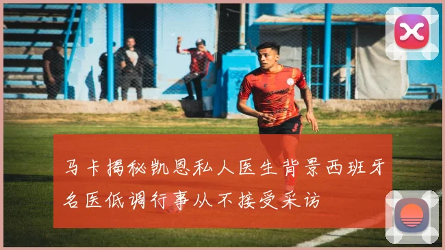 马卡揭秘凯恩私人医生背景西班牙名医低调行事从不接受采访