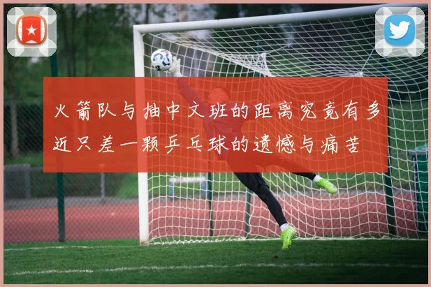 火箭队与抽中文班的距离究竟有多近只差一颗乒乓球的遗憾与痛苦