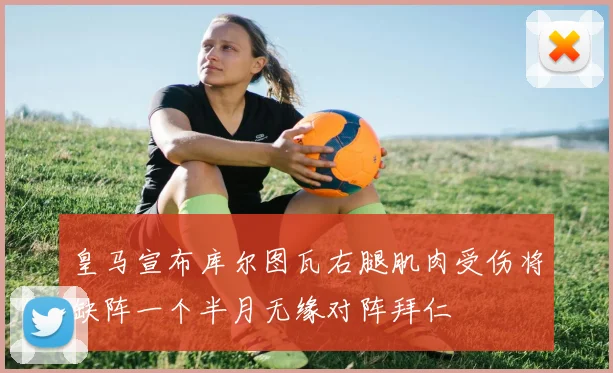 皇马宣布库尔图瓦右腿肌肉受伤将缺阵一个半月无缘对阵拜仁