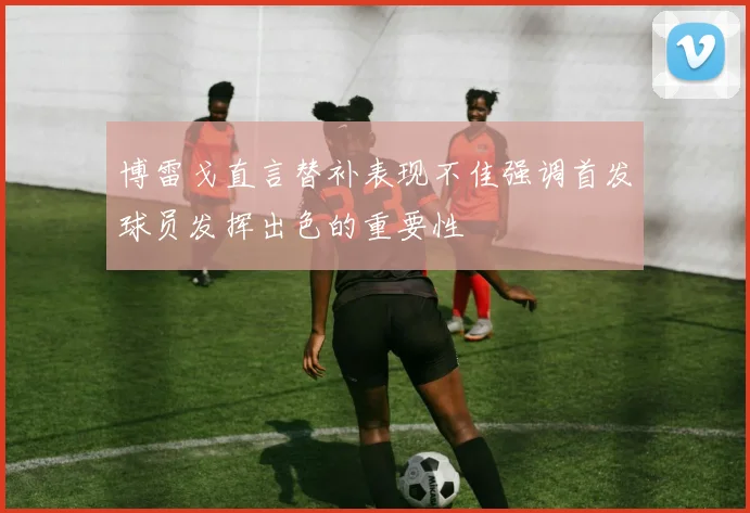 博雷戈直言替补表现不佳强调首发球员发挥出色的重要性