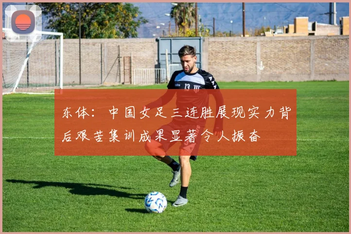 东体：中国女足三连胜展现实力背后艰苦集训成果显著令人振奋
