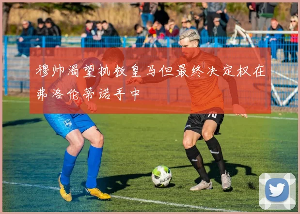 穆帅渴望执教皇马但最终决定权在弗洛伦蒂诺手中