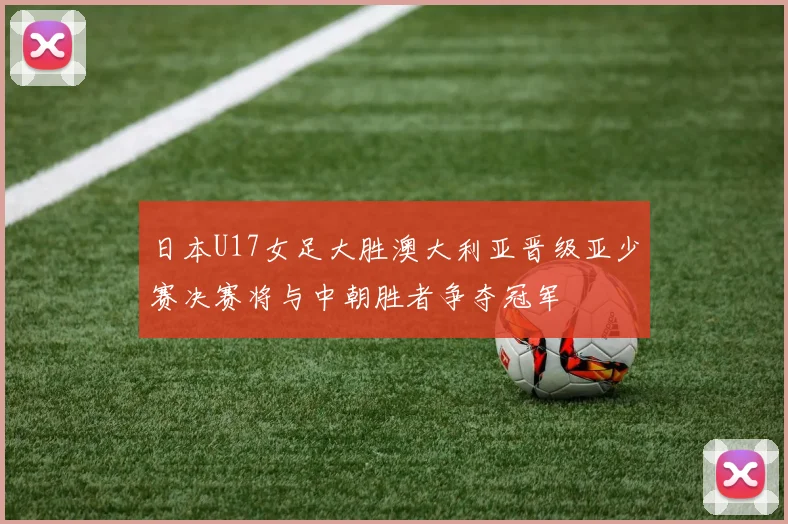 日本U17女足大胜澳大利亚晋级亚少赛决赛将与中朝胜者争夺冠军