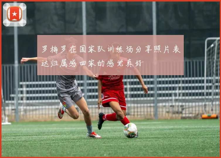 罗梅罗在国家队训练场分享照片表达归属感回家的感觉真好