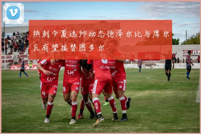 热刺今夏选帅动态德泽尔比与席尔瓦有望接替图多尔