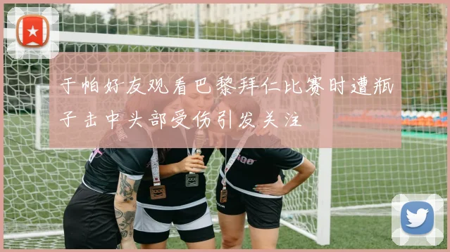 于帕好友观看巴黎拜仁比赛时遭瓶子击中头部受伤引发关注