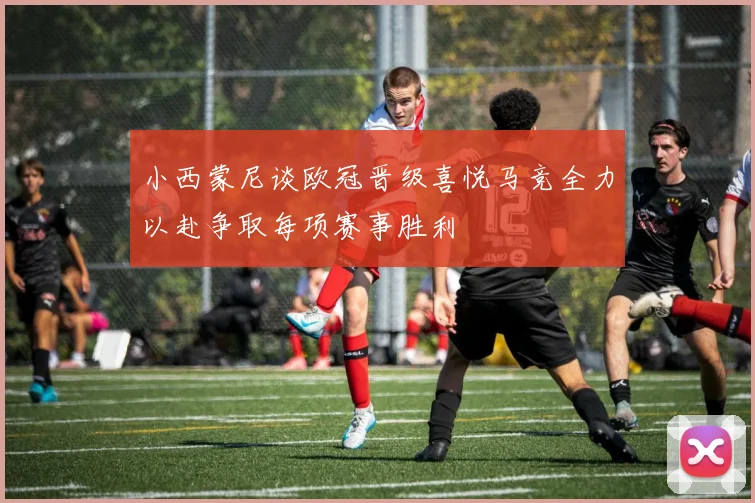 小西蒙尼谈欧冠晋级喜悦马竞全力以赴争取每项赛事胜利
