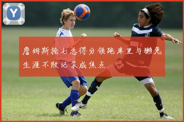 詹姆斯抢七总得分领跑库里与獭兔生涯不败记录成焦点