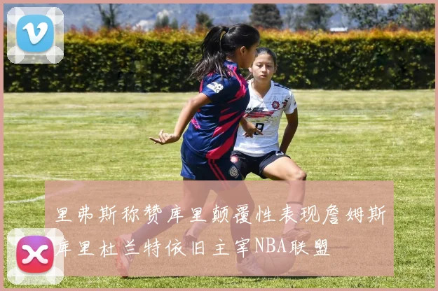 里弗斯称赞库里颠覆性表现詹姆斯库里杜兰特依旧主宰NBA联盟